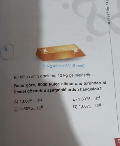 Mektebim Yay
6.
10ko
(1 kg altın = 32,15 ons)
Bir külçe altın ortalama 10 kg gelmektedir.
Buna göre, 5000 külçe altının ons türünden bi-
limsel gösterimi aşağıdakilerden hangisidir?
A) 1,6075. 102
C) 1,6075. 105
B) 1,6075. 104
D) 1,6075. 106
5
