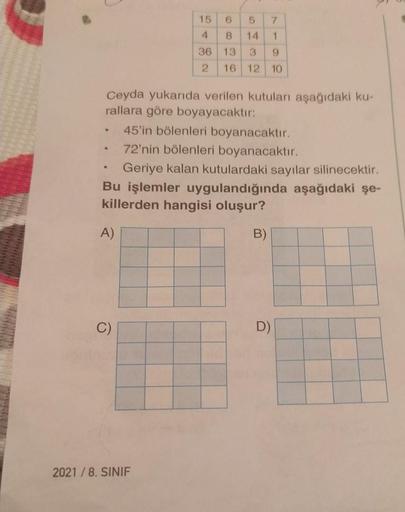 Ceyda yukarıda verilen kutuları aşağıdaki kurallara göre boyayacaktır:
*45'in bölenleri boyanacaktır.
*72'nin bölenleri boyanacaktır.
*Geriye kalan kutulardaki sayılar silinecektir.

Bu işlemler uygulandığında aşağıdaki şe-
killerden hangisi oluşur?