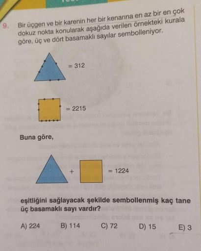 9.
Bir üçgen ve bir karenin her bir kenarına en az bir en çok
dokuz nokta konularak aşağıda verilen örnekteki kurala
göre, üç ve dört basamaklı sayılar sembolleniyor.
= 312
= 2215
Buna göre,
+
= 1224
eşitliğini sağlayacak şekilde sembollenmiş kaç tane
üç b