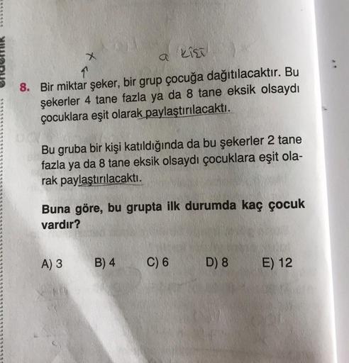X
Kist
8. Bir miktar şeker, bir grup çocuğa dağıtılacaktır. Bu
şekerler 4 tane fazla ya da 8 tane eksik olsaydı
çocuklara eşit olarak paylaştırılacaktı.
Bu gruba bir kişi katıldığında da bu şekerler 2 tane
fazla ya da 8 tane eksik olsaydı çocuklara eşit ol