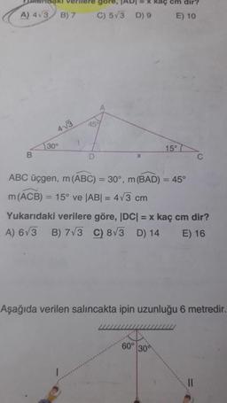 gore,
kaç
dir?
A) 413
B) 7
C) 573 D) 9
E) 10
A
459
43
30°
15°
B
D
C
ABC üçgen, m(ABC) = 30°, m(BAD) = 45°
m(ACB) = 15° ve (ABI = 473 cm
Yukarıdaki verilere göre, DC1 = x kaç cm dir?
A) 673 B) 773 C) 8V3 D) 14 E) 16
Aşağıda verilen salincakta ipin uzunluğu 6 metredir.
60°
300
II
