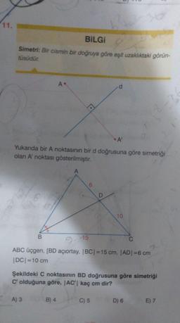 11.
BILGI
Simetri: Bir cismin bir doğruya göre eşit uzaklıktaki görün-
tüsüdür.
A
d
A
Yukanda bir A noktasının bir d doğrusuna göre simetriği
olan A noktası gösterilmiştir.
A
6
D
10
B
9-15
C
ABC üçgen, [BD açıortay, IBCI=15 cm, AD =6 cm
DCI=10 cm
Şekildeki C noktasının BD doğrusuna göre simetriği
C' olduğuna göre, IAC' kaç cm dir?
A) 3
B) 4
C) 5
D) 6
E) 7
