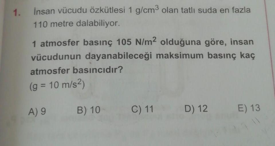 1.
insan vücudu özkütlesi 1 g/cm3 olan tatlı suda en fazla
110 metre dalabiliyor.
1 atmosfer basınç 105 N/m2 olduğuna göre, insan
vücudunun dayanabileceği maksimum basınç kaç
atmosfer basıncıdır?
(g = 10 m/s2)
A) 9
B) 10
C) 11
D) 12
E) 13
