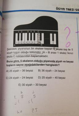 ÖSYM TARZI SO
6.
1 2 3 4 5 C
LUETUI
B
1 2 3 4 5 6 7 8
o
Şekildeki piyanonun bir skalası baştan & beyaz tuş ile 5
siyah tuşun olduğu bölümdür. (A - B arası 1 skala) ikinci
skala C noktasından başlamaktadır.
Buna göre, 5 skalanın olduğu piyanoda siyah ve beyaz
tuşların sayısı aşağıdakilerden hangisidir?
A) 25 siyah - 36 beyaz
B) 36 siyah-24 beyaz
C) 24 siyah - 24 beyaz
D) 25 siyah - 40 beyaz
E) 30 siyah - 30 beyaz
S
5
b
1, 8
sl
sl
25
