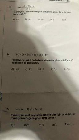 -66
(b + 2)x-a
13. f(x) =
3x +4
fonksiyonu sabit fonksiyon olduğuna göre, 3a + 4b top-
lamı kaçtır?
A) -15
B) -8
C) 5
D) 3
E) 8
14. f(x) = (a - 2) x2 + (b + 3) x + ba
fonksiyonu sabit fonksiyon olduğuna göre, a.b.f(a + b)
ifadesinin değeri kaçtır?
A) -54
B) -27
C) -6
D) 6
E) 18
Raunt
15. f(x) = (m – 1) x2 + 2x + m
fonksiyonu reel sayılarda tanımlı bire bir ve örten bir
fonksiyon olduğuna göre, f(m) kaçtır?
A) 1
B) 2
C) 3
D) 4
E) 5
