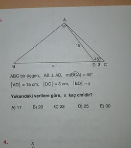 3.
A
15
45
B
x
D 3 C
ABC bir üçgen, AB I AD, m(BCA) = 45°
| ADI = 15 cm, |DC| = 3 cm, |BD| = X
Yukarıdaki verilere göre, x kaç cm'dir?
A) 17
B) 20
C) 22
D) 25
E) 30
4.
A
