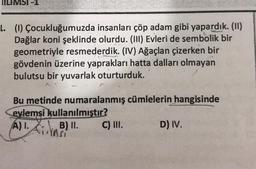 NILIMSI-1
L. (1) Çocukluğumuzda insanları çöp adam gibi yapardık. (11)
Dağlar koni şeklinde olurdu. (111) Evleri de sembolik bir
geometriyle resmederdik. (IV) Ağaçlan çizerken bir
gövdenin üzerine yaprakları hatta dalları olmayan
bulutsu bir yuvarlak oturturduk.
Bu metinde numaralanmış cümlelerin hangisinde
evlemsi kullanılmıştır?
A).
AB) . C) III. D) IV.