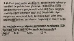 9. (1) Kimi genç şairler yazdıklarını göndermekle kalmayıp
kendileri de gelirler beni görmeye. (II) Dinlerim ya da
kendim okurum o gençlerin şiirlerini. (III) Çoğu bakarım
sevebileceğim şiirlerden değil. (IV) Güzel çirkin diye
yargılamıyorum şimdi belki güzel çok güzel yıllar boyu
beğenilecek şiirler; ama benim hoşlandığım türden değil.
Bu metinde numaralanmış cümlelerin hangisinde "sim-
fiil, sifat-fiil ve zarf-fiil” bir arada kullanılmıştır?
B) II. C) III. D) IV.
ALK
