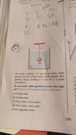 D)
CIK
E)"
AT
C
xx
2X
v
AT
K>L>M
karekk
12
ip
cisim
Su
Is
lu
g
K
Bir cismin, sıcaklığı 0 °C olan suyun içinde, ipteki
gerilme kuvveti sıfırdan farklı olacak şekilde den-
gededir. Suyun sıcaklığı 0 °C tan +8 °C a kadar
yükseltiliyor.
Bu durumda, ipteki gerilme kuvveti nasıl deği-
şir? (Cismin sıcaklıkla genleşmesini önemsemeyiniz.)
A) Sürekli artar.
B) Sürekli azalır.
C) Önce artar, sonra azalır.
D) Önce azalır, sonra artar
E) Bir değişiklik olmaz.
2
d
A
150
