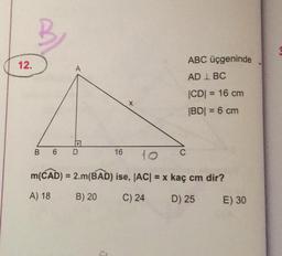 12.
ABC üçgeninde
A
AD I BC
CDI = = 16 cm
IBDI = 6 cm
6
D
16
to
C
m(CAD) = 2.m(BAD) ise, |AC= x kaç cm dir?
A) 18
B) 20
C) 24
D) 25
E) 30