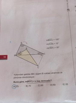 YAYINLAR
B
7.
m(BAC) = = 100°
m(ACB) = 15°
m(CBA) = 35
A'
151
B
135
14
Yukarıdaki şekilde ABC üçgeni B noktası etrafında ok
yönünde döndürülüyor.
Buna göre, m(BCC') = x kaç derecedir?
A) 75
B) 70
D) 60
E) 55
C) 65
