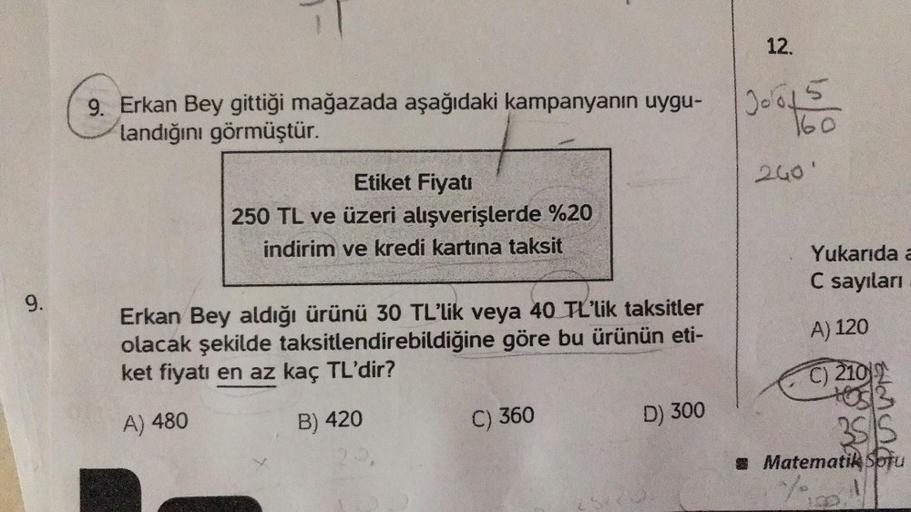 12.
9. Erkan Bey gittiği mağazada aşağıdaki kampanyanın uygu-
landığını görmüştür.
Jools
160
200'
Etiket Fiyatı
250 TL ve üzeri alışverişlerde %20
indirim ve kredi kartına taksit
Yukarıda a
C sayıları
9.
A) 120
Erkan Bey aldığı ürünü 30 TL'lik veya 40 TL'l
