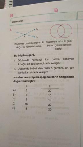 Düzlemde paralel olmayan iki doğru bir noktada kesişir.  Düzlemde farklı iki çember en çok iki noktada kesişir.
Bu bilgilere göre,
I. Düzlemde herhangi ikisi paralel olmayan 4 doğru en çok kaç noktada kesişir?
II. Düzlemde birbirinden farklı 5 çember