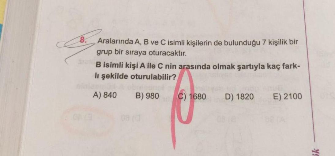 8.
Aralarında A, B ve C isimli kişilerin de bulunduğu 7 kişilik bir
grup
bir
siraya oturacaktır.
B isimli kişi A ile C nin arasında olmak şartıyla kaç fark-
lı şekilde oturulabilir?
A) 840
B) 980
C) 1680
D) 1820
E) 2100
