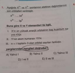 4
1. Aşağıda x2+ ve y3 iyonlarının elektron dağılımlarının
son orbitalleri verilmiştir.
X2+
3d5
73-.... 3p
Buna göre X ve Y elementleri ile ilgili,
1. X'in
en yüksek enerjili orbitalinin baş kuantum sa-
yisi 4'tür.
II. Y'nin atom numarası 15'tir.
III. n + l toplamı 3 olan orbital sayıları farklıdır.
yargılarından hangileri doğrudur?
A) Yalnız!
B) Yalnız II
C) Yalnız III
D) I ve II
E) II ve III
