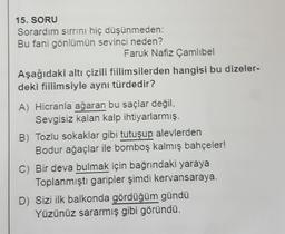 15. SORU
Sorardım sırrını hiç düşünmeden:
Bu fani gönlümün sevinci neden?
Faruk Nafiz Çamlıbel
Aşağıdaki altı çizili fiilimsilerden hangisi bu dizeler-
deki fiilimsiyle aynı türdedir?
A) Hicranla ağaran bu saçlar değil,
Sevgisiz kalan kalp ihtiyarlarmış.
B) Tozlu sokaklar gibi tutuşup alevlerden
Bodur ağaçlar ile bomboş kalmış bahçeler!
C) Bir deva bulmak için bağrındaki yaraya
Toplanmıştı garipler şimdi kervansaraya.
D) Sizi ilk balkonda gördüğüm gündü
Yüzünüz sararmış gibi göründü.
