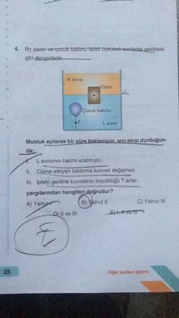 4. Bir cisim ve çocuk batonu farkir Özkütleli sıvılarda şekildeki
gibi dengededir
K SIVISI
Cisim
N
Çocuk balonu
L SIVISI
Musluk açılarak bir süre bekleniyor. sivi akışı durduğun-
da;
L Sivisinin hacmi azalmıştır.
II. Cisme etkiyen kaldırma kuvveti değişmez.
III. Ipteki gerilme kuvvetinin büyüklüğü T artar.
yargılarından hangileri doğrudur?
A) Yalnız
B) Yalnız II
C) Yalnız III
D) II ve III
E) t, tveir
E
25
Diğer sayfaya geçiniz