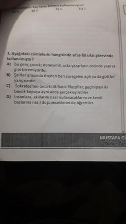 metinde kaç tane nilimsi kullanılmıştır?
B) 5
C) 6
D) 7
3. Aşağıdaki cümlelerin hangisinde sifat-fiil sifat görevinde
kullanılmıştır?
A) Bu genç çocuk; deneyimli, usta yazarların önünde yaprak
gibi titremiyordu.
B) Şairler arasında öteden beri süregelen açık ya da gizli bir
yarış vardır.
C) Sokrates'ten önceki ilk Batılı filozoflar, geçmişten iki
büyük kopuşu aynı anda gerçekleştirdiler.
D) Insanlara, akıllarını nasıl kullanacaklarını ve kendi
başlarına nasıl düşüneceklerini de öğrettiler.
MUSTAFA GI
Türkce ös
