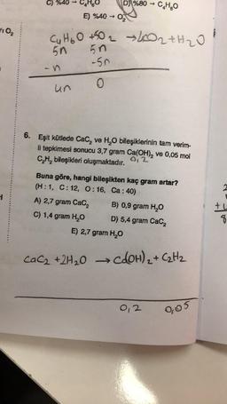 C) %40 →
C4H60
D) %80 - CHO
O₂
E) %40 →
Cu too +502 ho2tH2O
5n
110₂
5n
-50
0
un
6. Eşit kütlede Cac, ve H20 bileşiklerinin tam verim-
li tepkimesi sonucu 3,7 gram Ca(OH), ve 0,05 mol
CH, bileşikleri oluşmaktadır. 0,2
2
1
Buna göre, hangi bileşikten kaç gram artar?
(H:1, C: 12, 9:16, Ca: 40)
A) 2,7 gram Cacz B) 0,9 gram H2O
C) 1,4 gram H2O D) 5,4 gram Cacz
E) 2,7 gram H2O
+
8
CaC2 + 2H₂O
•COOH)₂ + C₂H2
0,2
0,05
