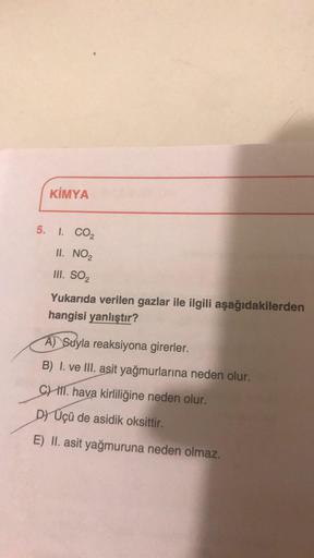 KİMYA
5. I. CO2
II. NO,
III. SO2
Yukarıda verilen gazlar ile ilgili aşağıdakilerden
hangisi yanlıştır?
A) Suyla reaksiyona girerler.
B) I. ve III. asit yağmurlarına neden olur.
C) ill. hava kirliliğine neden olur.
D) Üçü de asidik oksittir.
E) II. asit yağ