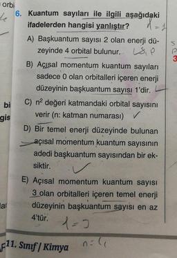 orbi
6. Kuantum sayıları ile ilgili aşağıdaki
he
ifadelerden hangisi yanlıştır?
d = 1
A) Başkuantum sayısı 2 olan enerji dü-
zeyinde 4 orbital bulunur. OP
p
bi
B) Açısal momentum kuantum sayıları
sadece 0 olan orbitalleri içeren enerji
düzeyinin başkuantum sayısı 1'dir.
C) na değeri katmandaki orbital sayısını
verir (n: katman numarası) ✓
D) Bir temel enerji düzeyinde bulunan
açısal momentum kuantum sayısının
adedi başkuantum sayısından bir ek-
siktir.
gis
lal
E) Açısal momentum kuantum sayısı
3 olan orbitalleri içeren temel enerji
düzeyinin başkuantum sayısı en az
4'tür.
1=0
F11. Sınıf | Kimya
n=1