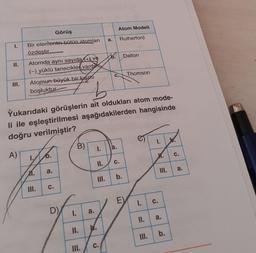 Atom Modeli
Görüş
a.
Rutherford
T.
Bir elementin bütün atomları
özdestir
6. Dalton
II.
Thomson
C.
Atomda aynı sayıda (+) ve
(-) yüklü tanecikler vardır
Atomun büyük bir kısmı
boşluktur
III.
b
Yukarıdaki görüşlerin ait oldukları atom mode-
li ile eşleştirilmesi aşağıdakilerden hangisinde
doğru verilmiştir?
1.
B)
I.
a.
A)
O.
X.
C.
II.
C.
a.
M.
a.
b.
TIL.
C.
E
I.
c.
I.
a.
II.
a.
II.
b.
b.
C.
III.