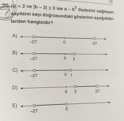 19
20. al < 2 ve ſb - 21 5 3 ise a – b? ifadesini sağlayan
7 sayıların sayı doğrusundaki gösterimi aşağıdaki-
lerden hangisidir?
A) +
-27
0
27
B) +
-27
0 2
C) +
-27
0 1
D) +
0 2
27
E)
0
-27
