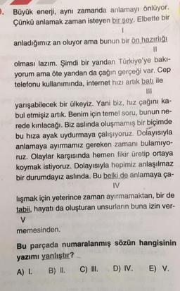 9. Büyük enerji, aynı zamanda anlamayı önlüyor.
Çünkü anlamak zaman isteyen bir şey. Elbette bir
anladığımız an oluyor ama bunun bir ön hazırlığı
Il
olması lazım. Şimdi bir yandan Türkiye'ye bakı-
yorum ama öte yandan da çağın gerçeği var. Cep
telefonu kullanımında, internet hızı artık batı ile
yarışabilecek bir ülkeyiz. Yani biz, hız çağını ka-
bul etmişiz artık. Benim için temel soru, bunun ne-
rede kırılacağı. Biz aslında oluşmamış bir biçimde
bu hiza ayak uydurmaya çalışıyoruz. Dolayısıyla
anlamaya ayırmamız gereken zamanı bulamıyo-
ruz. Olaylar karşısında hemen fikir üretip ortaya
koymak istiyoruz. Dolayısıyla hepimiz anlaşılmaz
bir durumdayız aslında. Bu belki de anlamaya ça-
IV
lışmak için yeterince zaman ayırmamaktan, bir de
tabii, hayatı da oluşturan unsurların buna izin ver-
V
memesinden
Bu parçada numaralanmış sözün hangisinin
yazımı yanlıştır?
A) I. B) II. C) III. D) IV. E) V.