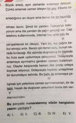 9. Büyük enerji, aynı zamanda anlamayı önlüyor.
Çünkü anlamak zaman isteyen bir şey. Elbette bir
anladığımız an oluyor ama bunun bir ön hazırlığı
Il
olması lazım. Şimdi bir yandan Türkiye'ye bakı-
yorum ama öte yandan da çağın gerçeği var. Cep
telefonu kullanımında, internet hızı artık batı ile
yarışabilecek bir ülkeyiz. Yani biz, hız çağını ka-
bul etmişiz artık. Benim için temel soru, bunun ne-
rede kırılacağı. Biz aslında oluşmamış bir biçimde
bu hiza ayak uydurmaya çalışıyoruz. Dolayısıyla
anlamaya ayırmamız gereken zamanı bulamıyo-
ruz. Olaylar karşısında hemen fikir üretip ortaya
koymak istiyoruz. Dolayısıyla hepimiz anlaşılmaz
bir durumdayız aslında. Bu belki de anlamaya ça-
IV
lışmak için yeterince zaman ayırmamaktan, bir de
tabii, hayatı da oluşturan unsurların buna izin ver-
V
memesinden
Bu parçada numaralanmış sözün hangisinin
yazımı yanlıştır?
A) I. B) II. C) III. D) IV. E) V.
