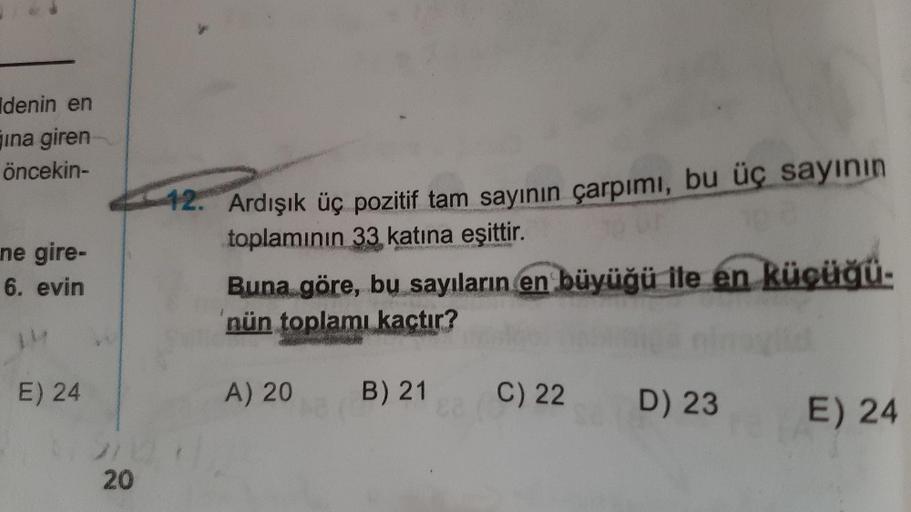 denin en
jina giren
öncekin-
12. Ardışık üç pozitif tam sayının çarpımı, bu üç sayının
toplamının 33 katına eşittir.
Buna göre, bu sayıların en büyüğü ile en küçüğü-
nün toplamı kaçtır?
ne gire-
6. evin
E) 24
A) 20
B) 21
C) 22
D) 23
E) 24
20