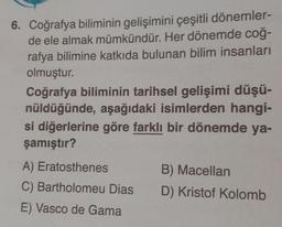 Coğrafya biliminin gelişimini çeşitli dönemlerde ele almak mümkündür. Her dönemde coğrafya bilimine katkıda bulunan bilim insanları olmuştur.
Coğrafya biliminin tarihsel gelişimi düşünüldüğünde, aşağıdaki isimlerden hangisi diğerlerine göre farklı bir dönemde yaşamıştır?
A) Eratosthenes
B) Macellan
C) Bartholomeu Dias
D) Kristof Kolomb
E) Vasco de Gama