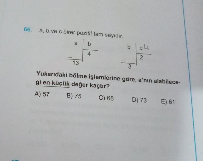 66.
a, b ve c birer pozitif tam sayıdır.
a
b
b
cu
4
2
13
-
3
Yukarıdaki bölme işlemlerine göre, a'nın alabilece-
ği en küçük değer kaçtır?
A) 57
B) 75
C) 68
D) 73
E) 61
