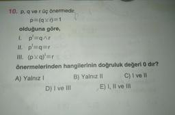 10. p, q ve r üç önermedir.
p=(qvr)=1
olduğuna göre,
1. p'=qAr
II. p'=q=r
III. (
pa)=r
önermelerinden hangilerinin doğruluk değeri 0 dir?
A) Yalnız!
B) Yalnız 11 C) I ve II
D) I ve III
E) I, II ve III
