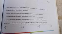 > Küpleri iki basamaklı doğal sayı olan rakamlar kareleri adedince karta yazılacaktır.
► Küpleri üç basamaklı doğal sayı olan rakamlar sayısal değerleri adedince karta yazılacaktır.
Buna göre, torba içerisinden rastgele seçilen bir kartın üzerinde 2 yazma olasılığı kaçtır?
8
C)
27
D)
75
A)
69
B)
75
69
193
Bir torbaya, aşağıdaki kurallara uygun şekilde eş kartlar üzerlerine birer rakam yazılarak atılacaktir.
▸ Kartlar üzerine birer pozitif rakam yazılacaktır.
Küpleri bir basamaklı doğal sayı olan rakamlar küpleri adedince karta yazılacaktır.
