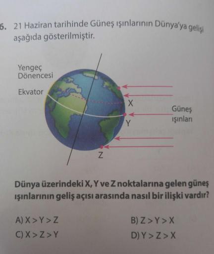 6. 21 Haziran tarihinde Güneş ışınlarının Dünya'ya gelişi
aşağıda gösterilmiştir.
Yengeç
Dönencesi
Ekvator
X
Güneş
işinlari
Y
Z
Dünya üzerindeki X, Y ve Znoktalarına gelen güneş
ışınlarının geliş açısı arasında nasıl bir ilişki vardır?
A) X > Y>Z
C) X>Z>Y