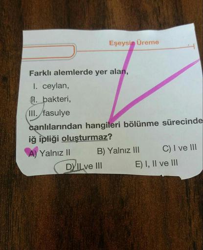 Eşeysi Üreme
Farklı alemlerde yer alan,
I. ceylan,
a. bakteri,
III. fasulye
canlılarından hangileri bölünme sürecinde
iğ ipliği oluşturmaz?
A) Yalnız II B) Yalnız III C) I ve III
DYILVE III E) I, II ve III
