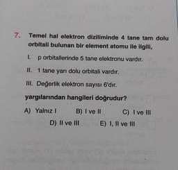 7.
Temel hal elektron diziliminde 4 tane tam dolu
orbitali bulunan bir element atomu ile ilgili,
1. p orbitallerinde 5 tane elektronu vardır.
II. 1 tane yarı dolu orbitali vardır.
III. Değerlik elektron sayısı 6'dır.
yargılarından hangileri doğrudur?
A) Yalnız B) I ve II C) I ve III
D) II ve III E) I, II ve III