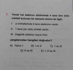 7.
Temel hal elektron diziliminde 4 tane tam dolu
orbitali bulunan bir element atomu ile ilgili,
1. p orbitallerinde 5 tane elektronu vardır.
II. 1 tane yarı dolu orbitali vardır.
III. Değerlik elektron sayısı 6'dır.
yargılarından hangileri doğrudur?
A) Yalnız B) I ve II C) I ve III
D) II ve III E) I, II ve III
