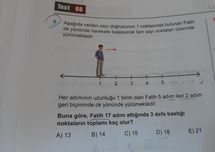 Test 66
1.0
8.
1
yürümektedir.
1
2
3
4
5 ...
Her adımının uzunluğu 1 birim olan Fatih 5 adım ileri 2 adım
geri biçiminde ok yönünde yürümektedir.
Buna göre, Fatih 17 adım attığında 3 defa bastığı
noktaların toplamı kaç olur?
A) 13
B) 14 C) 15 D) 18 E) 21
2