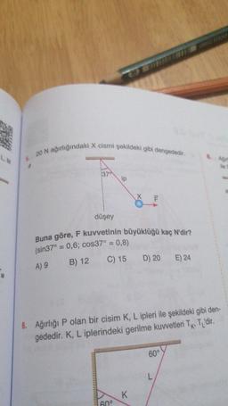 20 N ağırlığındaki X cismi şekildeki gibi dengededir.
Buna göre, F kuvvetinin büyüklüğü kaç N'dir?
L
370
ip
F
düşey
(sin37° = 0,6; cos37° = 0,8)
A) 9
B) 12
C) 15
D) 20
E) 24
6. Ağırlığı P olan bir cisim K, L ipleri ile şekildeki gibi den-
gededir
. K, L iplerindeki gerilme kuvvetleri TK TL'dir
.
60°
L
K
600