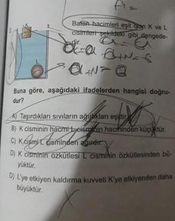D) L'ye etkiyen kaldırma kuvveti K'ye etkiyenden daha
Batan hacimleri eşit olan K ve L
cisimleri şekildeki gibi dengede-
dir.
ca danas
SON@
Buna göre, aşağıdaki ifadelerden hangisi doğru-
dur?
Kan este
C) K dismit Com
A) Taşırdıkları sıvıların ağırlıkları eşittir
B) K cisminin hacmi teismlain hacminden küçüktür.
C) K cismi cisminden agirer.
D) K cisminin özkütlesi I cisminin özkütlesinden bü-
yüktür.
büyüktür.