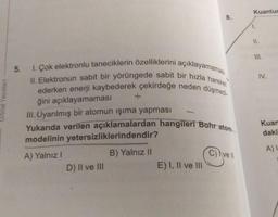 Kuantur
8.
1.
II.
1. Çok elektronlu taneciklerin özelliklerini açıklayamaması
II. Elektronun sabit bir yörüngede sabit bir hızla hareket
ederken enerji kaybederek çekirdeğe neden düşmedi-
Yukarıda verilen açıklamalardan hangileri Bohr atom
5.
ğini açıklayamaması
III. Uyarılmış bir atomun işıma yapması
IV.
Orbital Yayınlari
Kuan
daki
modelinin yetersizliklerindendir?
A)
B) Yalnız II
C) Ivell
A) Yalnız!
D) Il ve III
E) I, II ve III