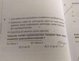 Kuantur
8.
1.
II.
1. Çok elektronlu taneciklerin özelliklerini açıklayamaması
II. Elektronun sabit bir yörüngede sabit bir hızla hareket
ederken enerji kaybederek çekirdeğe neden düşmedi-
Yukarıda verilen açıklamalardan hangileri Bohr atom
5.
ğini açıklayamaması
III. Uyarılmış bir atomun işıma yapması
IV.
Orbital Yayınlari
Kuan
daki
modelinin yetersizliklerindendir?
A)
B) Yalnız II
C) Ivell
A) Yalnız!
D) Il ve III
E) I, II ve III
