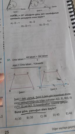 02
B.
25°
Zemin
65°
M
Zemin
L
Şekil 1
Şekil 11
m(KML) = 25° olduğuna göre, ipin uzunluğunun
çemberin yarıçapına oranı kaçtır?
A) √2-1
C) 1
D) 2 + 1 E) V2 + 2
B) 2
tammat yayincilik
git
Alt taban + Üst taban
37. Orta taban
2
Alan = Orta taban . Yükseklik
A
X
C
C
B
Şekil 11
.
B.
Şekil
ca
rin
Şekil I deki yamuk. Sekil Il deki gibi koordinat düzle-
mine yerleştirildiğinde köşe noktaları A(2,5), B(0,0)
C(110) ve D(75) koordinatları üzerine geliyor.
Buna göre, yamuğun alanı kaçtır?
E) 42
2
D) 40
C) 36
A) 30
B) 35
Diğer sayfaya geçiniz
25