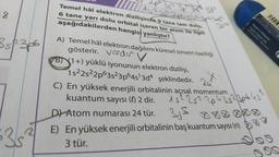 152²2p6382 zob
Temel hâl elektron dizilişinde 9 tane tam dolu.
6 tane yarı dolu orbital içeren bir atom ile ilgili
aşağıdakilerden hangisi yanlıştır?
-3d²
18
3 sp3p6
A) Temel hâl elektron dağılımı küresel simetri özelliği
gösterir. Verder v
B) 1+) yüklü iyonunun elektron dizilişi,
1s22s22p63s23p645'3d4 şeklindedir.
C) En yüksek enerjili orbitalinin açısal momentum
kuantum sayısı (0) 2 dir.
2u
3524306451
15225²
D) Atom numarası 24 tür. 35 888888
E) En yüksek enerjili orbitalinin baş kuantum sayısı (n)
3 tür.
3
