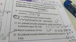 152²2p6382 zob
Temel hâl elektron dizilişinde 9 tane tam dolu.
6 tane yarı dolu orbital içeren bir atom ile ilgili
aşağıdakilerden hangisi yanlıştır?
-3d²
18
3 sp3p6
A) Temel hâl elektron dağılımı küresel simetri özelliği
gösterir. Verder v
B) 1+) yüklü iyonunun elektron dizilişi,
1s22s22p63s23p645'3d4 şeklindedir.
C) En yüksek enerjili orbitalinin açısal momentum
kuantum sayısı (0) 2 dir.
2u
3524306451
15225²
D) Atom numarası 24 tür. 35 888888
E) En yüksek enerjili orbitalinin baş kuantum sayısı (n)
3 tür.
3
