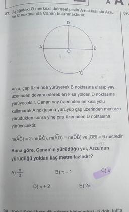37. Aşağıdaki O merkezli dairesel pistin A noktasında Arzu
ve C noktasında Canan bulunmaktadır.
I
39.
D
A
B
O
1
C
Arzu, çap üzerinde yürüyerek B noktasına ulaşıp yay
üzerinden devam ederek en kısa yoldan D noktasına
yürüyecektir. Canan yay üzerinden en kısa yolu
kullanarak A noktasına yürüyüp çap üzerinden merkeze
yürüdükten sonra yine çap üzerinden D noktasına
yürüyecektir.
m(Ác) = 2.m(BC), m(AD) = m(DB) ve |OB| = 6 metredir.
12490
Buna göre, Canan'ın yürüdüğü yol, Arzu'nun
yürüdüğü yoldan kaç metre fazladır?
A) 3
B) 1 - 1
C)
D) T + 2
E) 21
a
Solil idolikor
JH
bioimindoki ici dolu tahta