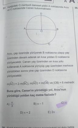 37. Aşağıdaki O merkezli dairesel pistin A noktasında Arzu
ve C noktasında Canan bulunmaktadır.
I
39.
D
A
B
O
1
C
Arzu, çap üzerinde yürüyerek B noktasına ulaşıp yay
üzerinden devam ederek en kısa yoldan D noktasına
yürüyecektir. Canan yay üzerinden en kısa yolu
kullanarak A noktasına yürüyüp çap üzerinden merkeze
yürüdükten sonra yine çap üzerinden D noktasına
yürüyecektir.
m(Ác) = 2.m(BC), m(AD) = m(DB) ve |OB| = 6 metredir.
12490
Buna göre, Canan'ın yürüdüğü yol, Arzu'nun
yürüdüğü yoldan kaç metre fazladır?
A) 3
B) 1 - 1
C)
D) T + 2
E) 21
a
Solil idolikor
JH
bioimindoki ici dolu tahta
