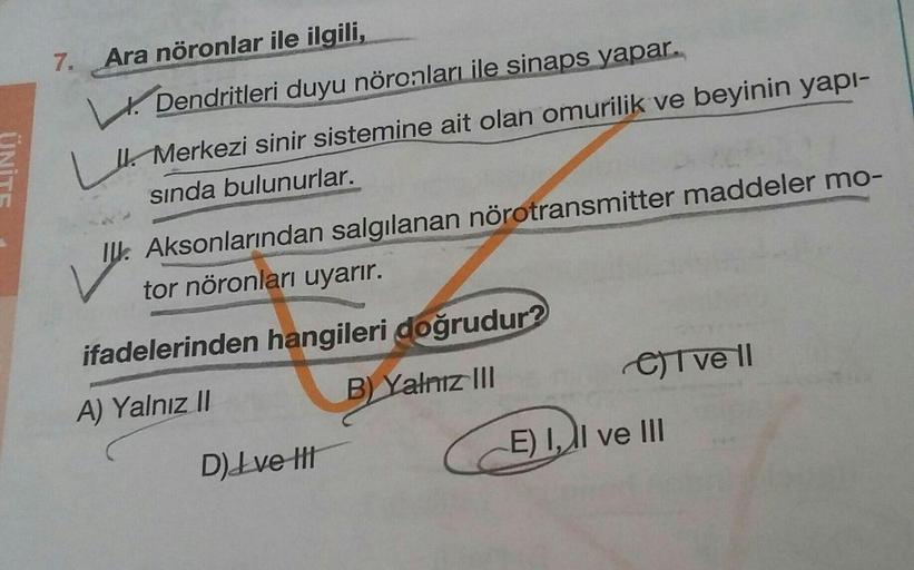 UNITE
7. Ara nöronlar ile ilgili,
1. Dendritleri duyu nöronları ile sinaps yapar.
Lt. Merkezi sinir sistemine ait olan omurilik ve beyinin yapı-
sında bulunurlar.
V
IU. Aksonlarından salgılanan nörotransmitter maddeler mo-
tor nöronları uyarır.
ifadelerind