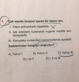 4. Çok sayıda lizozom içeren bir hücre için,
1. Depo polisakkariti nişastadır. X
II. Işık enerjisini kullanarak organik madde sen-
tezleyebilir.
III. Kompleks molekülleri monomerlerine ayırabilir.
ifadelerinden hangileri doğrudur?
A) Yalnız! B) Yalnız II C) Yalnız III
D) I ve II E) I, II ve III
